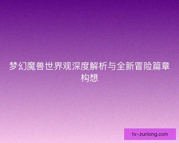 梦幻魔兽世界观深度解析与全新冒险篇章构想