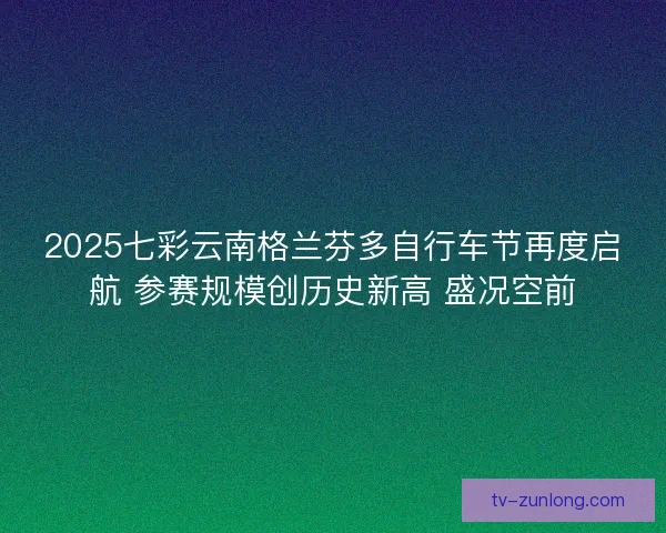 2025七彩云南格兰芬多自行车节再度启航 参赛规模创历史新高 盛况空前