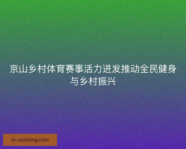 京山乡村体育赛事活力迸发推动全民健身与乡村振兴